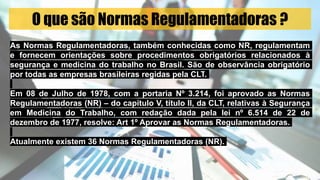 O que são Normas Regulamentadoras ?
As Normas Regulamentadoras, também conhecidas como NR, regulamentam
e fornecem orientações sobre procedimentos obrigatórios relacionados à
segurança e medicina do trabalho no Brasil. São de observância obrigatório
por todas as empresas brasileiras regidas pela CLT.
Em 08 de Julho de 1978, com a portaria Nº 3.214, foi aprovado as Normas
Regulamentadoras (NR) – do capítulo V, título II, da CLT, relativas à Segurança
em Medicina do Trabalho, com redação dada pela lei nº 6.514 de 22 de
dezembro de 1977, resolve: Art 1º Aprovar as Normas Regulamentadoras.
Atualmente existem 36 Normas Regulamentadoras (NR).
 