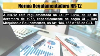 Norma Regulamentadora NR-12
A NR-12 está regulamentada na Lei nº 6.514, de 22 de
dezembro de 1977, especificamente na seção XI – Das
Máquinas e Equipamentos, os Art. 184, 185 e 186 da CLT.
 