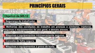 PRINCÍPIOS GERAIS
1. Segurança do trabalhador.
2. Melhorias das condições de trabalho em prensas e similares, injetoras,
máquinas e equipamentos de uso geral, e demais anexos.
3. Máquinas e equipamentos intrinsecamente seguros.
4. Conceito de falha segura.
5. Máquinas e equipamentos à prova de burla.
Objetivo da NR-12
 
