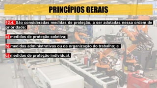 PRINCÍPIOS GERAIS
12.4. São consideradas medidas de proteção, a ser adotadas nessa ordem de
prioridade:
a) medidas de proteção coletiva;
b) medidas administrativas ou de organização do trabalho; e
c) medidas de proteção individual.
 