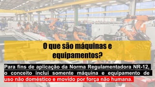 O que são máquinas e
equipamentos?
Para fins de aplicação da Norma Regulamentadora NR-12,
o conceito inclui somente máquina e equipamento de
uso não doméstico e movido por força não humana.
 