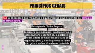 PRINCÍPIOS GERAIS
12.5 A concepção das maquinas e equipamentos devem atender ao principio
de falha segura.
Princípio da "Falha Segura“
Considera que máquinas, equipamentos e
seres humanos são falhos, e, portanto a
necessidade de haver dispositivos de
segurança para garantir que essas falhas
não gerem lesões e/ou danos materiais
 