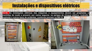 Instalações e dispositivos elétricos
12.14. As instalações elétricas das máquinas e equipamentos devem ser projetadas e
mantidas de modo a prevenir, por meios seguros, os perigos de choque elétrico, incêndio,
explosão e outros tipos de acidentes, conforme previsto na NR-10.
 