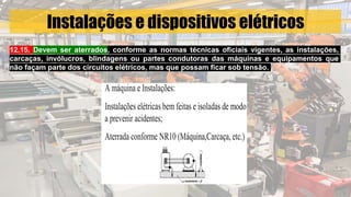 Instalações e dispositivos elétricos
12.15. Devem ser aterrados, conforme as normas técnicas oficiais vigentes, as instalações,
carcaças, invólucros, blindagens ou partes condutoras das máquinas e equipamentos que
não façam parte dos circuitos elétricos, mas que possam ficar sob tensão.
 
