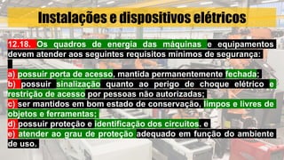 Instalações e dispositivos elétricos
12.18. Os quadros de energia das máquinas e equipamentos
devem atender aos seguintes requisitos mínimos de segurança:
a) possuir porta de acesso, mantida permanentemente fechada;
b) possuir sinalização quanto ao perigo de choque elétrico e
restrição de acesso por pessoas não autorizadas;
c) ser mantidos em bom estado de conservação, limpos e livres de
objetos e ferramentas;
d) possuir proteção e identificação dos circuitos. e
e) atender ao grau de proteção adequado em função do ambiente
de uso.
 