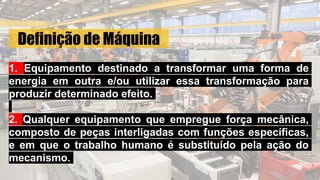 Definição de Máquina
1. Equipamento destinado a transformar uma forma de
energia em outra e/ou utilizar essa transformação para
produzir determinado efeito.
2. Qualquer equipamento que empregue força mecânica,
composto de peças interligadas com funções específicas,
e em que o trabalho humano é substituído pela ação do
mecanismo.
 