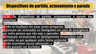 Dispositivos de partida, acionamento e parada
12.24. Os dispositivos de partida, acionamento e parada das
máquinas:
a) não se localizem em suas zonas perigosas;
b) possam ser acionados ou desligados em caso de emergência
por outra pessoa que não seja o operador;
c) impeçam acionamento ou desligamento involuntário pelo
operador ou por qualquer outra forma acidental;
d) não acarretem riscos adicionais; e
e) não possam ser burlados.
 