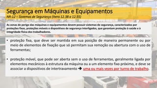 Segurança em Máquinas e Equipamentos
NR-12 – Sistemas de Segurança (Itens 12.38 a 12.55)
As zonas de perigo das máquinas e equipamentos devem possuir sistemas de segurança, caracterizados por
proteções fixas, proteções móveis e dispositivos de segurança interligados, que garantam proteção à saúde e à
integridade física dos trabalhadores.
• proteção fixa, que deve ser mantida em sua posição de maneira permanente ou por
meio de elementos de fixação que só permitam sua remoção ou abertura com o uso de
ferramentas;
• proteção móvel, que pode ser aberta sem o uso de ferramentas, geralmente ligada por
elementos mecânicos à estrutura da máquina ou a um elemento fixo próximo, e deve se
associar a dispositivos de intertravamento  uma ou mais vezes por turno de trabalho.
 