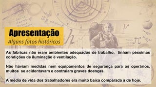 Apresentação
Alguns fatos históricos
As fábricas não eram ambientes adequados de trabalho, tinham péssimas
condições de iluminação e ventilação.
Não haviam medidas nem equipamentos de segurança para os operários,
muitos se acidentavam e contraíam graves doenças.
A média de vida dos trabalhadores era muito baixa comparada à de hoje.
 