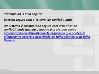 Princípio da "Falha Segura"
Sistema seguro com alto nível de confiabilidade
Um sistema é considerado seguro com alto nível de
confiabilidade quando o mesmo é projetado com a
incorporação de dispositivos de segurança que protejam
eficazmente contra a ocorrência de falha técnica e/ou falha
Humana.
 