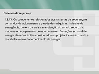 Sistemas de segurança
12.43. Os componentes relacionados aos sistemas de segurança e
comandos de acionamento e parada das máquinas, inclusive de
emergência, devem garantir a manutenção do estado seguro da
máquina ou equipamento quando ocorrerem flutuações no nível de
energia além dos limites considerados no projeto, incluindo o corte e
restabelecimento do fornecimento de energia.
 