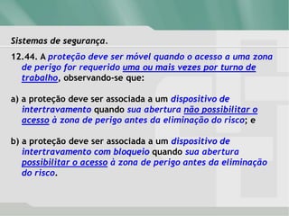 Sistemas de segurança.
12.44. A proteção deve ser móvel quando o acesso a uma zona
de perigo for requerido uma ou mais vezes por turno de
trabalho, observando-se que:
a) a proteção deve ser associada a um dispositivo de
intertravamento quando sua abertura não possibilitar o
acesso à zona de perigo antes da eliminação do risco; e
b) a proteção deve ser associada a um dispositivo de
intertravamento com bloqueio quando sua abertura
possibilitar o acesso à zona de perigo antes da eliminação
do risco.
 