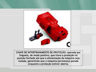 CHAVE DE INTERTRAVAMENTO DE PROTEÇÃO: operada por
lingueta, de modo positivo, que trava a proteção na
posição fechada até que a alimentação da máquina seja
isolada, garantindo que a máquina permaneça parada
enquanto a proteção estiver aberta.
 