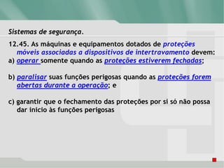Sistemas de segurança.
12.45. As máquinas e equipamentos dotados de proteções
móveis associadas a dispositivos de intertravamento devem:
a) operar somente quando as proteções estiverem fechadas;
b) paralisar suas funções perigosas quando as proteções forem
abertas durante a operação; e
c) garantir que o fechamento das proteções por si só não possa
dar inicio às funções perigosas
 