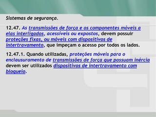 Sistemas de segurança.
12.47. As transmissões de força e os componentes móveis a
elas interligados, acessíveis ou expostos, devem possuir
proteções fixas, ou móveis com dispositivos de
intertravamento, que impeçam o acesso por todos os lados.
12.47.1. Quando utilizadas, proteções móveis para o
enclausuramento de transmissões de força que possuam inércia
devem ser utilizados dispositivos de intertravamento com
bloqueio.
 