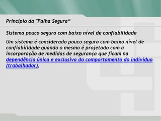 Princípio da "Falha Segura“
Sistema pouco seguro com baixo nível de confiabilidade
Um sistema é considerado pouco seguro com baixo nível de
confiabilidade quando o mesmo é projetado com a
incorporação de medidas de segurança que ficam na
dependência única e exclusiva do comportamento do indivíduo
(trabalhador),
 