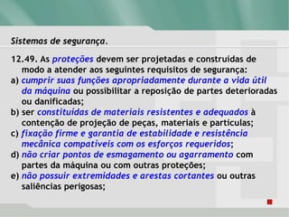 Sistemas de segurança.
12.49. As proteções devem ser projetadas e construídas de
modo a atender aos seguintes requisitos de segurança:
a) cumprir suas funções apropriadamente durante a vida útil
da máquina ou possibilitar a reposição de partes deterioradas
ou danificadas;
b) ser constituídas de materiais resistentes e adequados à
contenção de projeção de peças, materiais e partículas;
c) fixação firme e garantia de estabilidade e resistência
mecânica compatíveis com os esforços requeridos;
d) não criar pontos de esmagamento ou agarramento com
partes da máquina ou com outras proteções;
e) não possuir extremidades e arestas cortantes ou outras
saliências perigosas;
 