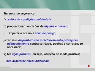Sistemas de segurança.
f) resistir às condições ambientais
h) proporcionar condições de higiene e limpeza;
i) impedir o acesso à zona de perigo;
j) ter seus dispositivos de intertravamento protegidos
adequadamente contra sujidade, poeiras e corrosão, se
necessário;
k) ter ação positiva, ou seja, atuação de modo positivo;
l) não acarretar riscos adicionais.
 