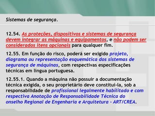 Sistemas de segurança.
12.54. As proteções, dispositivos e sistemas de segurança
devem integrar as máquinas e equipamentos, e não podem ser
considerados itens opcionais para qualquer fim.
12.55. Em função do risco, poderá ser exigido projeto,
diagrama ou representação esquemática dos sistemas de
segurança de máquinas, com respectivas especificações
técnicas em língua portuguesa.
12.55.1. Quando a máquina não possuir a documentação
técnica exigida, o seu proprietário deve constituí-la, sob a
responsabilidade de profissional legalmente habilitado e com
respectiva Anotação de Responsabilidade Técnica do
onselho Regional de Engenharia e Arquitetura – ART/CREA.
 