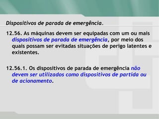 Dispositivos de parada de emergência.
12.56. As máquinas devem ser equipadas com um ou mais
dispositivos de parada de emergência, por meio dos
quais possam ser evitadas situações de perigo latentes e
existentes.
12.56.1. Os dispositivos de parada de emergência não
devem ser utilizados como dispositivos de partida ou
de acionamento.
 