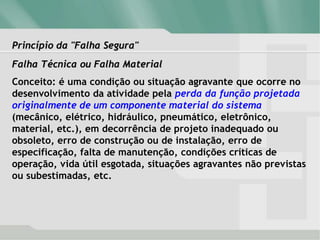 Princípio da "Falha Segura"
Falha Técnica ou Falha Material
Conceito: é uma condição ou situação agravante que ocorre no
desenvolvimento da atividade pela perda da função projetada
originalmente de um componente material do sistema
(mecânico, elétrico, hidráulico, pneumático, eletrônico,
material, etc.), em decorrência de projeto inadequado ou
obsoleto, erro de construção ou de instalação, erro de
especificação, falta de manutenção, condições críticas de
operação, vida útil esgotada, situações agravantes não previstas
ou subestimadas, etc.
 