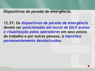 Dispositivos de parada de emergência.
12.57. Os dispositivos de parada de emergência
devem ser posicionados em locais de fácil acesso
e visualização pelos operadores em seus postos
de trabalho e por outras pessoas, e mantidos
permanentemente desobstruídos.
 