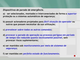 Dispositivos de parada de emergência.
a) ser selecionados, montados e interconectados de forma a suportar
proteção ou a sistemas automáticos de segurança;
b) possuir acionadores projetados para fácil atuação do operador ou
outros que possam necessitar da sua utilização;
c) prevalecer sobre todos os outros comandos;
d) provocar a parada da operação ou processo perigoso em período
de tempo tão reduzido quanto tecnicamente possível, sem
provocar riscos suplementares;
e) ser mantidos sob monitoramento por meio de sistemas de
segurança;
f) ser mantidos em perfeito estado de funcionamento.
 