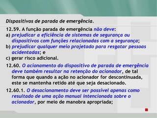 Dispositivos de parada de emergência.
12.59. A função parada de emergência não deve:
a) prejudicar a eficiência de sistemas de segurança ou
dispositivos com funções relacionadas com a segurança;
b) prejudicar qualquer meio projetado para resgatar pessoas
acidentadas; e
c) gerar risco adicional.
12.60. O acionamento do dispositivo de parada de emergência
deve também resultar na retenção do acionador, de tal
forma que quando a ação no acionador for descontinuada,
este se mantenha retido até que seja desacionado.
12.60.1. O desacionamento deve ser possível apenas como
resultado de uma ação manual intencionada sobre o
acionador, por meio de manobra apropriada;
 