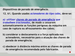 Dispositivos de parada de emergência.
12. 61. Quando usados acionadores do tipo cabo, deve-se:
a) utilizar chaves de parada de emergência que
trabalhem tracionadas, de modo a cessarem
automaticamente as funções perigosas da máquina em
caso de ruptura ou afrouxamento dos cabos;
b) considerar o deslocamento e a força aplicada nos
acionadores, necessários para a atuação das chaves de
parada de emergência;
c) obedecer à distância máxima entre as chaves de parada
de emergência recomendada pelo fabricante.
 