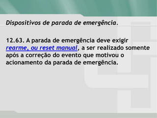 Dispositivos de parada de emergência.
12.63. A parada de emergência deve exigir
rearme, ou reset manual, a ser realizado somente
após a correção do evento que motivou o
acionamento da parada de emergência.
 