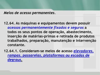 Meios de acesso permanentes.
12.64. As máquinas e equipamentos devem possuir
acessos permanentemente fixados e seguros a
todos os seus pontos de operação, abastecimento,
inserção de matérias-primas e retirada de produtos
trabalhados, preparação, manutenção e intervenção
constante.
12.64.1. Consideram-se meios de acesso elevadores,
rampas, passarelas, plataformas ou escadas de
degraus.
 
