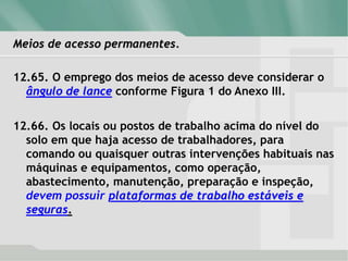 Meios de acesso permanentes.
12.65. O emprego dos meios de acesso deve considerar o
ângulo de lance conforme Figura 1 do Anexo III.
12.66. Os locais ou postos de trabalho acima do nível do
solo em que haja acesso de trabalhadores, para
comando ou quaisquer outras intervenções habituais nas
máquinas e equipamentos, como operação,
abastecimento, manutenção, preparação e inspeção,
devem possuir plataformas de trabalho estáveis e
seguras.
 
