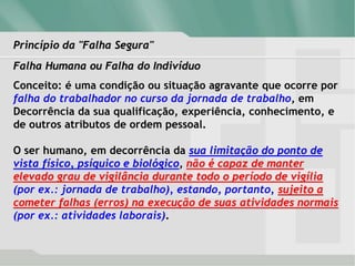 Princípio da "Falha Segura"
Falha Humana ou Falha do Indivíduo
Conceito: é uma condição ou situação agravante que ocorre por
falha do trabalhador no curso da jornada de trabalho, em
Decorrência da sua qualificação, experiência, conhecimento, e
de outros atributos de ordem pessoal.
O ser humano, em decorrência da sua limitação do ponto de
vista físico, psíquico e biológico, não é capaz de manter
elevado grau de vigilância durante todo o período de vigília
(por ex.: jornada de trabalho), estando, portanto, sujeito a
cometer falhas (erros) na execução de suas atividades normais
(por ex.: atividades laborais).
 
