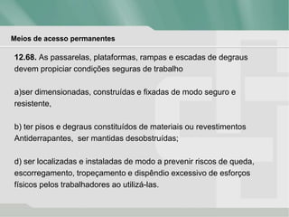 Meios de acesso permanentes
12.68. As passarelas, plataformas, rampas e escadas de degraus
devem propiciar condições seguras de trabalho
a)ser dimensionadas, construídas e fixadas de modo seguro e
resistente,
b) ter pisos e degraus constituídos de materiais ou revestimentos
Antiderrapantes, ser mantidas desobstruídas;
d) ser localizadas e instaladas de modo a prevenir riscos de queda,
escorregamento, tropeçamento e dispêndio excessivo de esforços
físicos pelos trabalhadores ao utilizá-las.
 