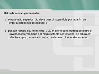 Meios de acesso permanentes
d) o travessão superior não deve possuir superfície plana, a fim de
evitar a colocação de objetos; e
e) possuir rodapé de, no mínimo, 0,20 m (vinte centímetros) de altura e
travessão intermediário a 0,70 m (setenta centímetros) de altura em
relação ao piso, localizado entre o rodapé e o travessão superior.
 