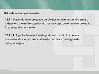 Meios de acesso permanentes
12.71. Havendo risco de queda de objetos e materiais, o vão entre o
rodapé e o travessão superior do guarda corpo deve receber proteção
fixa, integral e resistente.
12.71.1. A proteção mencionada pode ser constituída de tela
resistente, desde que sua malha não permita a passagem de
qualquer objeto
 