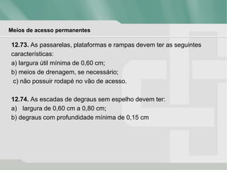 Meios de acesso permanentes
12.73. As passarelas, plataformas e rampas devem ter as seguintes
características:
a) largura útil mínima de 0,60 cm;
b) meios de drenagem, se necessário;
c) não possuir rodapé no vão de acesso.
12.74. As escadas de degraus sem espelho devem ter:
a) largura de 0,60 cm a 0,80 cm;
b) degraus com profundidade mínima de 0,15 cm
 