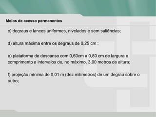 Meios de acesso permanentes
c) degraus e lances uniformes, nivelados e sem saliências;
d) altura máxima entre os degraus de 0,25 cm ;
e) plataforma de descanso com 0,60cm a 0,80 cm de largura e
comprimento a intervalos de, no máximo, 3,00 metros de altura;
f) projeção mínima de 0,01 m (dez milímetros) de um degrau sobre o
outro;
 