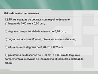 Meios de acesso permanentes
12.75. As escadas de degraus com espelho devem ter:
a) largura de 0,60 cm a 0,80 cm ;
b) degraus com profundidade mínima de 0,20 cm ;
c) degraus e lances uniformes, nivelados e sem saliências;
d) altura entre os degraus de 0,20 cm a 0,25 cm;
e) plataforma de descanso de 0,60 cm a 0,80 cm de largura e
comprimento a intervalos de, no máximo, 3,00 m (três metros) de
altura.
 