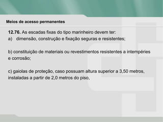 Meios de acesso permanentes
12.76. As escadas fixas do tipo marinheiro devem ter:
a) dimensão, construção e fixação seguras e resistentes;
b) constituição de materiais ou revestimentos resistentes a intempéries
e corrosão;
c) gaiolas de proteção, caso possuam altura superior a 3,50 metros,
instaladas a partir de 2,0 metros do piso,
 