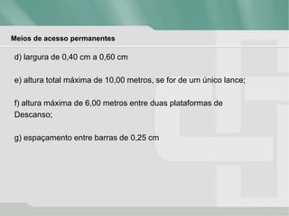 Meios de acesso permanentes
d) largura de 0,40 cm a 0,60 cm
e) altura total máxima de 10,00 metros, se for de um único lance;
f) altura máxima de 6,00 metros entre duas plataformas de
Descanso;
g) espaçamento entre barras de 0,25 cm
 