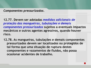 Componentes pressurizados.
12.77. Devem ser adotadas medidas adicionais de
proteção das mangueiras, tubulações e demais
componentes pressurizados sujeitos a eventuais impactos
mecânicos e outros agentes agressivos, quando houver
risco.
12.78. As mangueiras, tubulações e demais componentes
pressurizados devem ser localizados ou protegidos de
tal forma que uma situação de ruptura destes
componentes e vazamentos de fluidos, não possa
ocasionar acidentes de trabalho.
 