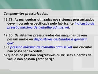 Componentes pressurizados.
12.79. As mangueiras utilizadas nos sistemas pressurizados
devem possuir especificada pelo fabricante indicação da
pressão máxima de trabalho admissível.
12.80. Os sistemas pressurizados das máquinas devem
possuir meios ou dispositivos destinados a garantir
que:
a) a pressão máxima de trabalho admissível nos circuitos
não possa ser excedida;
b) quedas de pressão progressivas ou bruscas e perdas de
vácuo não possam gerar perigo.
 