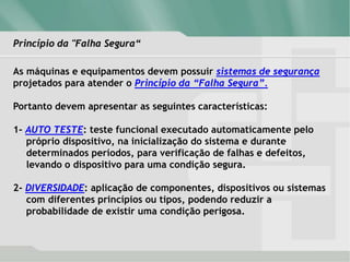 Princípio da "Falha Segura“
As máquinas e equipamentos devem possuir sistemas de segurança
projetados para atender o Princípio da “Falha Segura”.
Portanto devem apresentar as seguintes características:
1- AUTO TESTE: teste funcional executado automaticamente pelo
próprio dispositivo, na inicialização do sistema e durante
determinados períodos, para verificação de falhas e defeitos,
levando o dispositivo para uma condição segura.
2- DIVERSIDADE: aplicação de componentes, dispositivos ou sistemas
com diferentes princípios ou tipos, podendo reduzir a
probabilidade de existir uma condição perigosa.
 