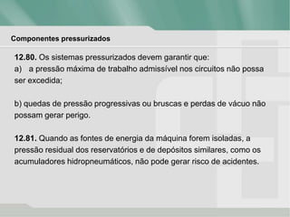 Componentes pressurizados
12.80. Os sistemas pressurizados devem garantir que:
a) a pressão máxima de trabalho admissível nos circuitos não possa
ser excedida;
b) quedas de pressão progressivas ou bruscas e perdas de vácuo não
possam gerar perigo.
12.81. Quando as fontes de energia da máquina forem isoladas, a
pressão residual dos reservatórios e de depósitos similares, como os
acumuladores hidropneumáticos, não pode gerar risco de acidentes.
 