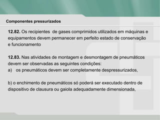Componentes pressurizados
12.82. Os recipientes de gases comprimidos utilizados em máquinas e
equipamentos devem permanecer em perfeito estado de conservação
e funcionamento
12.83. Nas atividades de montagem e desmontagem de pneumáticos
devem ser observadas as seguintes condições:
a) os pneumáticos devem ser completamente despressurizados,
b) o enchimento de pneumáticos só poderá ser executado dentro de
dispositivo de clausura ou gaiola adequadamente dimensionada,
 