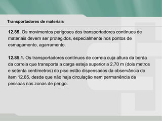 Transportadores de materiais
12.85. Os movimentos perigosos dos transportadores contínuos de
materiais devem ser protegidos, especialmente nos pontos de
esmagamento, agarramento.
12.85.1. Os transportadores contínuos de correia cuja altura da borda
da correia que transporta a carga esteja superior a 2,70 m (dois metros
e setenta centímetros) do piso estão dispensados da observância do
item 12.85, desde que não haja circulação nem permanência de
pessoas nas zonas de perigo.
 