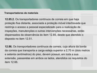 Transportadores de materiais
12.85.2. Os transportadores contínuos de correia em que haja
proteção fixa distante, associada a proteção móvel intertravada que
restrinja o acesso a pessoal especializado para a realização de
inspeções, manutenções e outras intervenções necessárias, estão
dispensados da observância do item 12.85, desde que atendido o
disposto no item 12.51.
12.86. Os transportadores contínuos de correia, cuja altura da borda
da correia que transporta a carga esteja superior a 2,70 m (dois metros
e setenta centímetros) do piso, devem possuir, em toda a sua
extensão, passarelas em ambos os lados, atendidos os requisitos do
item 12.66.
 