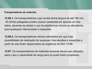 Transportadores de materiais
12.86.1. Os transportadores cuja correia tenha largura de até 762 mm
30 (trinta) polegadas podem possuir passarela em apenas um dos
lados, devendo-se adotar o uso de plataformas móveis ou elevatórias
para quaisquer intervenções e inspeções.
12.86.2. Os transportadores móveis articulados em que haja
possibilidade de realização de quaisquer intervenções e inspeções a
partir do solo ficam dispensados da exigência do item 12.86.
12.87. Os transportadores de materiais somente devem ser utilizados
para o tipo e capacidade de carga para os quais foram projetados.
 