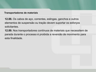 Transportadores de materiais
12.88. Os cabos de aço, correntes, eslingas, ganchos e outros
elementos de suspensão ou tração devem suportar os esforços
solicitantes.
12.89. Nos transportadores contínuos de materiais que necessitem de
parada durante o processo é proibida a reversão de movimento para
esta finalidade.
 